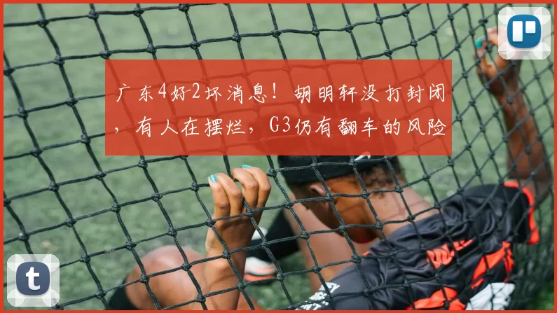广东4好2坏消息！胡明轩没打封闭，有人在摆烂，G3仍有翻车的风险