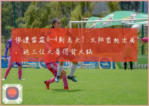 惨遭雷霆0-4剃光头！太阳首轮出局，这三位大哥得背大锅