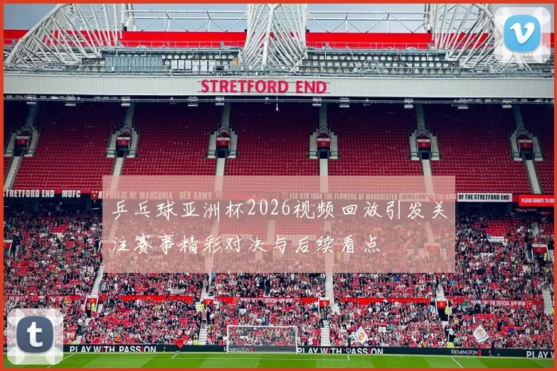 乒乓球亚洲杯2026视频回放引发关注赛事精彩对决与后续看点