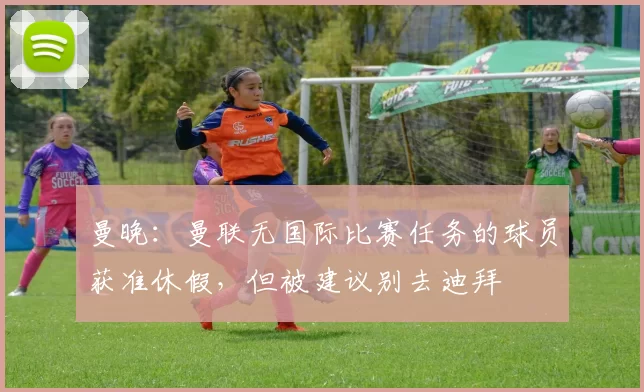 曼晚：曼联无国际比赛任务的球员获准休假，但被建议别去迪拜