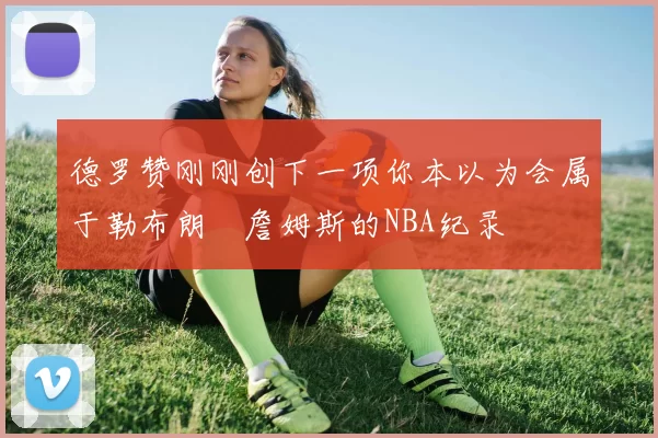 德罗赞刚刚创下一项你本以为会属于勒布朗・詹姆斯的NBA纪录