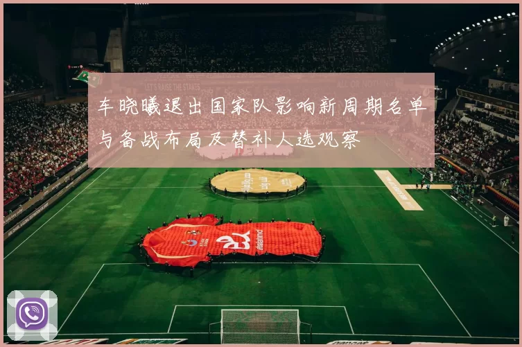 车晓曦退出国家队影响新周期名单与备战布局及替补人选观察