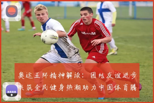 奥运五环精神解读：团结友谊进步共筑全民健身热潮助力中国体育腾飞
