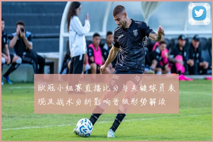 欧冠小组赛直播比分与关键球员表现及战术分析影响晋级形势解读