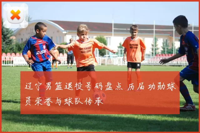 辽宁男篮退役号码盘点 历届功勋球员荣誉与球队传承