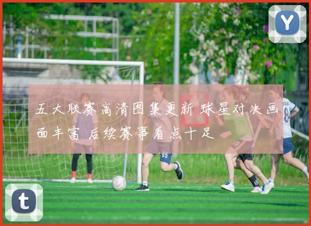 五大联赛高清图集更新 球星对决画面丰富 后续赛事看点十足