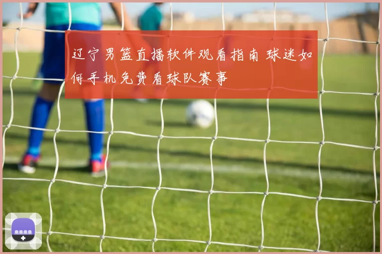 辽宁男篮直播软件观看指南 球迷如何手机免费看球队赛事