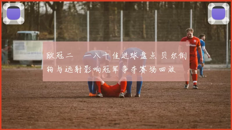 欧冠二〇一八十佳进球盘点 贝尔倒钩与远射影响冠军争夺赛场回放