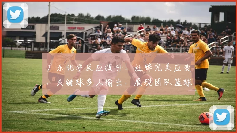 广东化学反应提升！杜锋完美应变，关键球多人输出，展现团队篮球