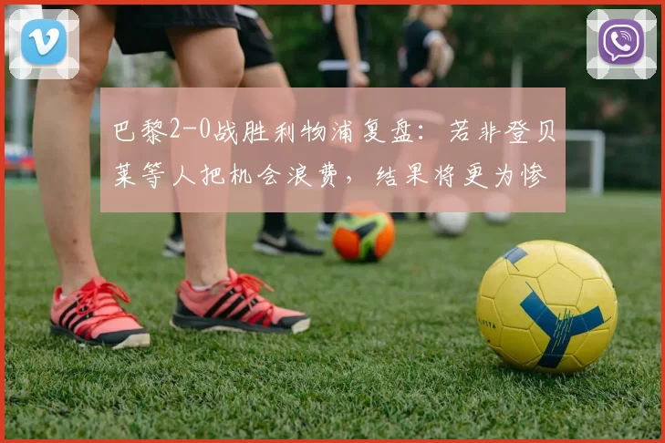 巴黎2-0战胜利物浦复盘：若非登贝莱等人把机会浪费，结果将更为惨烈_比赛_斯洛特_维蒂尼亚