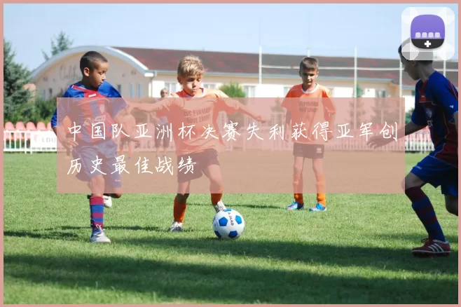 中国队亚洲杯决赛失利获得亚军创历史最佳战绩