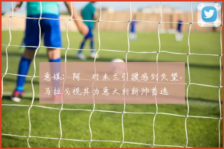 意媒：阿囧对米兰引援感到失望，马拉戈视其为意大利新帅首选