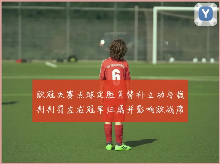 欧冠决赛点球定胜负替补立功与裁判判罚左右冠军归属并影响欧战席位