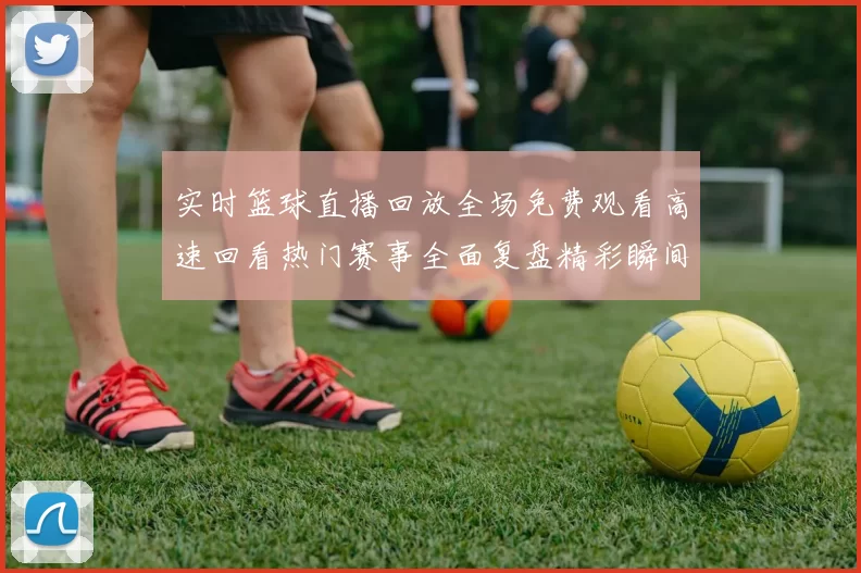 实时篮球直播回放全场免费观看高速回看热门赛事全面复盘精彩瞬间