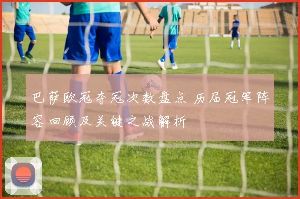 巴萨欧冠夺冠次数盘点 历届冠军阵容回顾及关键之战解析