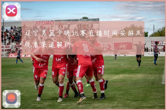 辽宁男篮今晚比赛直播时间安排及观看渠道解析
