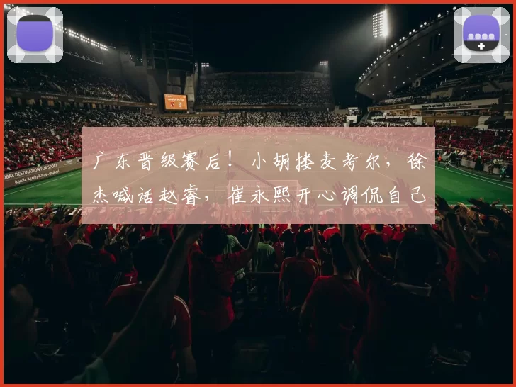广东晋级赛后！小胡搂麦考尔，徐杰喊话赵睿，崔永熙开心调侃自己