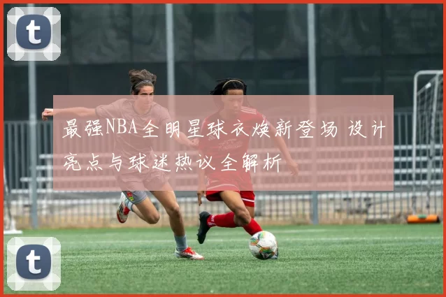 最强NBA全明星球衣焕新登场 设计亮点与球迷热议全解析