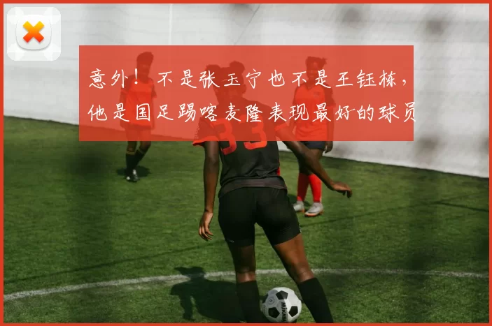 意外！不是张玉宁也不是王钰栋，他是国足踢喀麦隆表现最好的球员