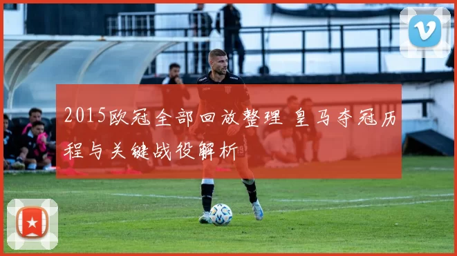 2015欧冠全部回放整理 皇马夺冠历程与关键战役解析