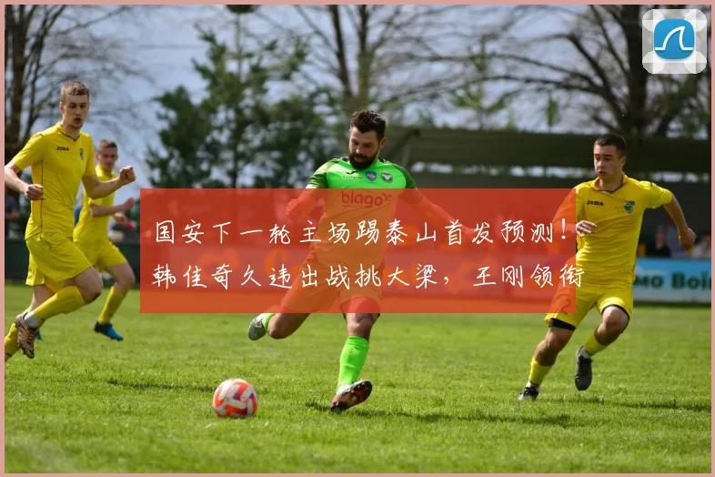 国安下一轮主场踢泰山首发预测！韩佳奇久违出战挑大梁，王刚领衔