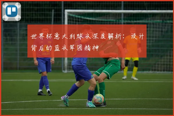 世界杯意大利球衣深度解析：设计背后的蓝衣军团精神