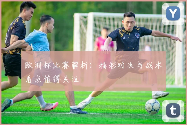 欧洲杯比赛解析:精彩对决与战术看点值得关注