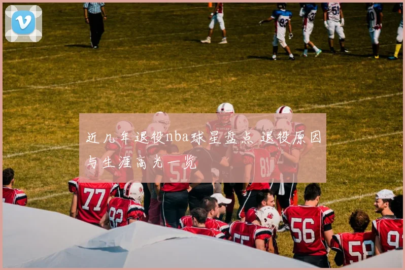 近几年退役nba球星盘点 退役原因与生涯高光一览