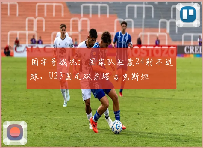 国字号战况：国家队狂轰24射不进球，U23国足双杀塔吉克斯坦