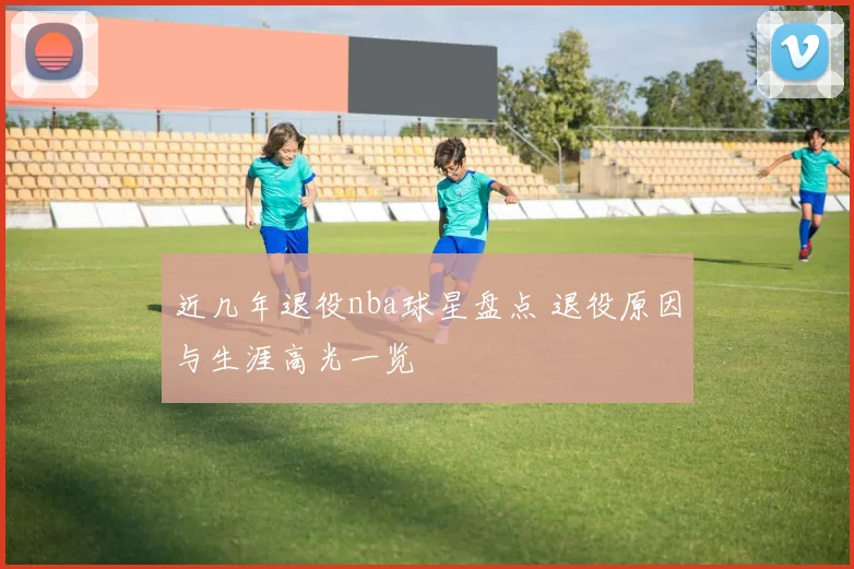 近几年退役nba球星盘点 退役原因与生涯高光一览