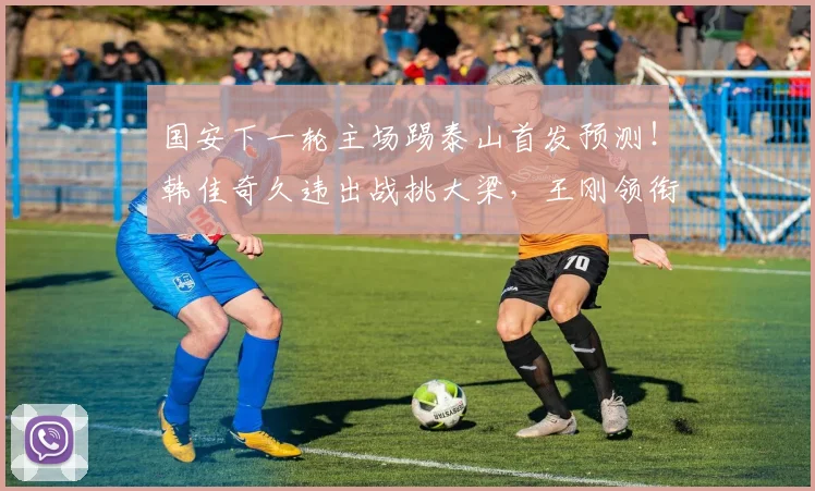 国安下一轮主场踢泰山首发预测！韩佳奇久违出战挑大梁，王刚领衔