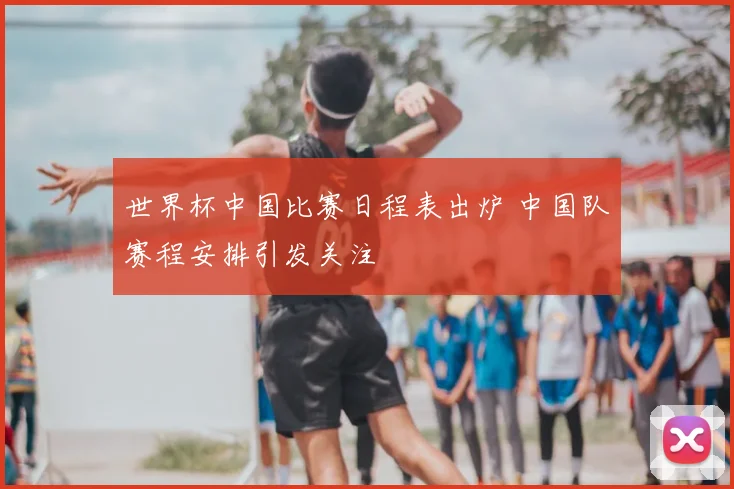 世界杯中国比赛日程表出炉 中国队赛程安排引发关注